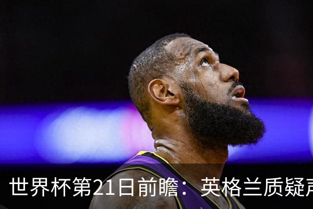 世界杯第21日前瞻：英格兰质疑声中前行 美国力求打破恐欧魔咒