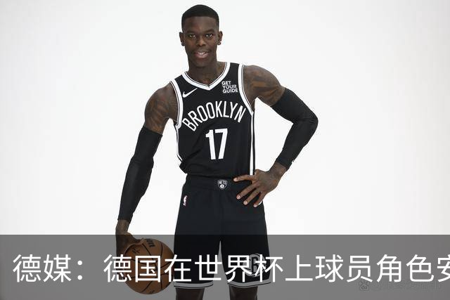 德媒：德国在世界杯上球员角色安排极为混乱，纳帅用人轻诺寡信